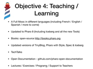 Objective 4: Teaching /
Learning
!22
• A Full Mooc in diﬀerent languages (including French / English /
Spanish / more to come)

• Updated to Pharo 8 (Including Iceberg and all the new Tools)

• Books: open-source http://books.pharo.org

• Updated versions of TinyBlog, Pharo with Style, Spec & Iceberg

• TechTalks

• Open Documentation - github.com/pharo-open-documentation

• Lectures / Exercises / Programs / Support to Teachers
 