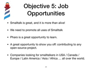 Objective 5: Job
Opportunities
• Smalltalk is great, and it is more than alive!

• We need to promote all uses of Smalltalk

• Pharo is a great opportunity to learn.

• A great opportunity to show you oﬀ: contributing to any
open-source project.

• Companies looking for smalltalkers in USA / Canada /
Europe / Latin America / Asia / Africa … all over the world.
!23
 