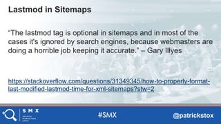 @patrickstox
“The lastmod tag is optional in sitemaps and in most of the
cases it's ignored by search engines, because webmasters are
doing a horrible job keeping it accurate.” – Gary Illyes
https://stackoverflow.com/questions/31349345/how-to-properly-format-
last-modified-lastmod-time-for-xml-sitemaps?stw=2
Lastmod in Sitemaps
 