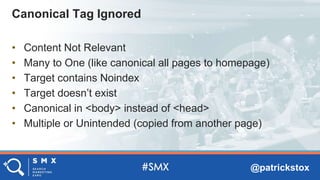 @patrickstox
• Content Not Relevant
• Many to One (like canonical all pages to homepage)
• Target contains Noindex
• Target doesn’t exist
• Canonical in <body> instead of <head>
• Multiple or Unintended (copied from another page)
Canonical Tag Ignored
 