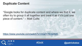 @patrickstox
“Google looks for duplicate content and where we find it, we
often try to group it all together and treat it as if it’s just one
piece of content.“ – Matt Cutts
https://www.youtube.com/watch?v=mQZY7EmjbMA
Duplicate Content
 