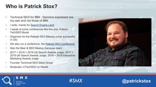@patrickstox
• Technical SEO for IBM - Opinions expressed are
my own and not those of IBM.
• I write, mainly for Search Engine Land
• I speak at some conferences like this one, Pubcon,
TechSEO Boost
• Organizer for the Raleigh SEO Meetup (most successful
in US)
• We also run a conference, the Raleigh SEO Conference
• Also the Beer & SEO Meetup (because beer)
• 2017 + 2018 + 2019 US Search Awards Judge, 2017 +
2018 UK Search Awards Judge, 2018 + 2019 Interactive
Marketing Awards Judge
• Founder Technical SEO Slack Group
• Moderator /r/TechSEO on Reddit
Who is Patrick Stox?
 