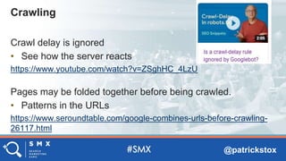@patrickstox
Crawl delay is ignored
• See how the server reacts
https://www.youtube.com/watch?v=ZSghHC_4LzU
Pages may be folded together before being crawled.
• Patterns in the URLs
https://www.seroundtable.com/google-combines-urls-before-crawling-
26117.html
Crawling
 