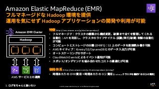 © 2019, Amazon Web Services, Inc. or its affiliates. All rights reserved.
Amazon Elastic MapReduce (EMR)
3.
Hadoop
Hadoop
(https://aws.amazon.com/jp/elasticmapreduce/)
•
• API
• (EMRFS) S3
• AWS Kinesis/S3/DynamoDB
•
• CloudWatch Events
•
(https://aws.amazon.com/jp/ elasticmapreduce /pricing/)
• EMR EC2 Hadoop
Amazon EMR Cluster
AWS
 