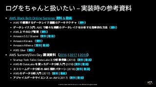 © 2019, Amazon Web Services, Inc. or its affiliates. All rights reserved.
§ AWS Black Belt Online Seminar
§ AWS
§ AWS
§ AWS
§ Amazon S3 / Glacier
§ Amazon Kinesis
§ Amazon Athena
§ AWS Glue
§ AWS Summit/Dev Day 2016 | 2017 | 2018
§ Startup Tech Talks: Data Lake (2018)
§ AWS DataLake (2018)
§ (2018)
§ AWS (2017)
§ on AWS (2017)
 