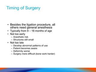 Timing of Surgery
• Besides the ligation procedure, all
others need general anesthesia
• Typically from 9 – 18 months of age
• Not too early
– Anesthetic risk
– Structures still small
• Not too late
– Develop abnormal patterns of use
– Patient becomes aware
– Deformity worse
– Surgery more difficult (bone work harder)
 