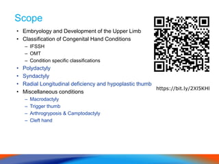 Scope
• Embryology and Development of the Upper Limb
• Classification of Congenital Hand Conditions
– IFSSH
– OMT
– Condition specific classifications
• Polydactyly
• Syndactyly
• Radial Longitudinal deficiency and hypoplastic thumb
• Miscellaneous conditions
– Macrodactyly
– Trigger thumb
– Arthrogryposis & Camptodactyly
– Cleft hand
https://bit.ly/2Xl5KHl
 