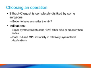 Choosing an operation
• Bilhaut-Cloquet is completely disliked by some
surgeons
– Better to have a smaller thumb ?
• Indications:
– Small symmetrical thumbs < 2/3 other side or smaller than
index
– Both IPJ and MPJ instability in relatively symmetrical
duplications
 