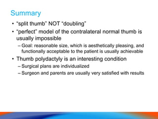 Summary
• “split thumb” NOT “doubling”
• “perfect” model of the contralateral normal thumb is
usually impossible
– Goal: reasonable size, which is aesthetically pleasing, and
functionally acceptable to the patient is usually achievable
• Thumb polydactyly is an interesting condition
– Surgical plans are individualized
– Surgeon and parents are usually very satisfied with results
 