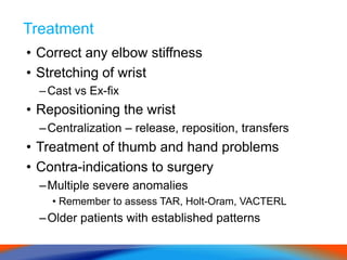 Treatment
• Correct any elbow stiffness
• Stretching of wrist
–Cast vs Ex-fix
• Repositioning the wrist
–Centralization – release, reposition, transfers
• Treatment of thumb and hand problems
• Contra-indications to surgery
–Multiple severe anomalies
• Remember to assess TAR, Holt-Oram, VACTERL
–Older patients with established patterns
 