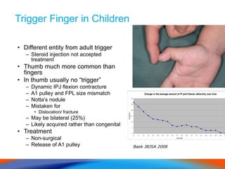 Trigger Finger in Children
• Different entity from adult trigger
– Steroid injection not accepted
treatment
• Thumb much more common than
fingers
• In thumb usually no “trigger”
– Dynamic IPJ flexion contracture
– A1 pulley and FPL size mismatch
– Notta’s nodule
– Mistaken for
• Dislocation/ fracture
– May be bilateral (25%)
– Likely acquired rather than congenital
• Treatment
– Non-surgical
– Release of A1 pulley Baek JBJSA 2008
 