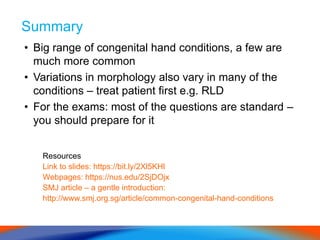 Summary
• Big range of congenital hand conditions, a few are
much more common
• Variations in morphology also vary in many of the
conditions – treat patient first e.g. RLD
• For the exams: most of the questions are standard –
you should prepare for it
Resources
Link to slides: https://bit.ly/2Xl5KHl
Webpages: https://nus.edu/2SjDOjx
SMJ article – a gentle introduction:
http://www.smj.org.sg/article/common-congenital-hand-conditions
 