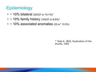 Epidemiology
• ~ 10% bilateral (20/237 or 10.1%)*
• ~ 10% family history (19/237 or 8.0%)*
• ~ 10% associated anomalies (32 or* 13.5%)
* Tada K, JBJS, Duplication of the
thumb, 1983
 