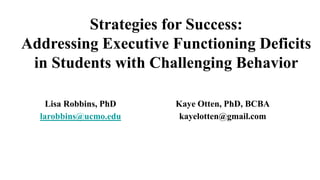 Strategies for Success:
Addressing Executive Functioning Deficits
in Students with Challenging Behavior
Lisa Robbins, PhD
larobbins@ucmo.edu
Kaye Otten, PhD, BCBA
kayelotten@gmail.com
 