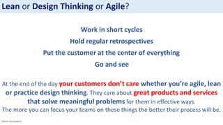 Sotiris Syrmakezis
At the end of the day your customers don’t care whether you’re agile, lean
or practice design thinking. They care about great products and services
that solve meaningful problems for them in effective ways.
The more you can focus your teams on these things the better their process will be.
Lean or Design Thinking or Agile?
Work in short cycles
Hold regular retrospectives
Put the customer at the center of everything
Go and see
 