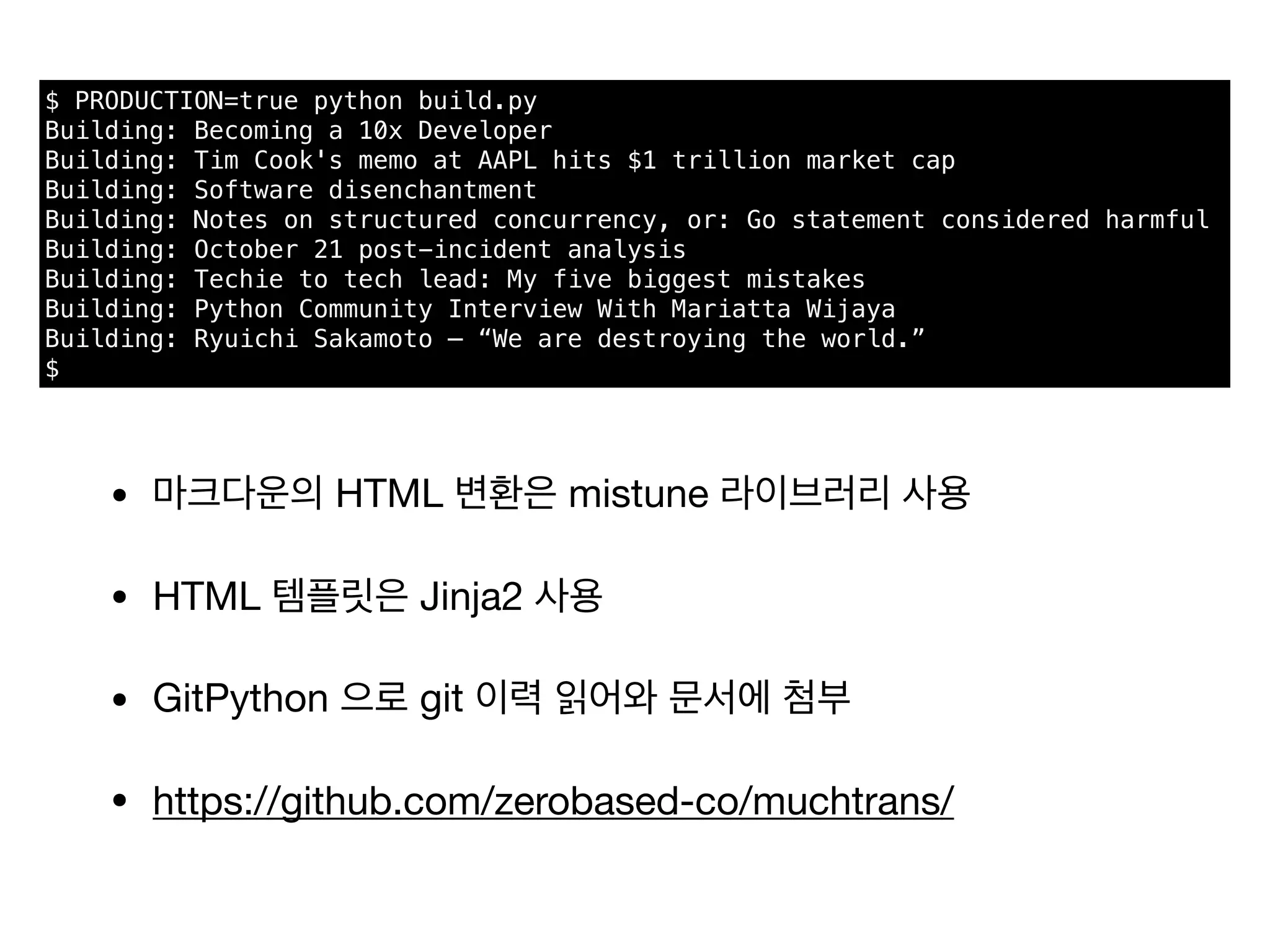 $ PRODUCTION=true python build.py
Building: Becoming a 10x Developer
Building: Tim Cook's memo at AAPL hits $1 trillion market cap
Building: Software disenchantment
Building: Notes on structured concurrency, or: Go statement considered harmful
Building: October 21 post-incident analysis
Building: Techie to tech lead: My five biggest mistakes
Building: Python Community Interview With Mariatta Wijaya
Building: Ryuichi Sakamoto – “We are destroying the world.”
$
• 마크다운의 HTML 변환은 mistune 라이브러리 사용

• HTML 템플릿은 Jinja2 사용

• GitPython 으로 git 이력 읽어와 문서에 첨부

• https://github.com/zerobased-co/muchtrans/
 