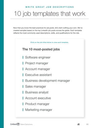 11
The 10 most-posted jobs
10 job templates that work
Now that you know the best practices for job posts, let’s start crafting your own. We’ve
created samples based on the top LinkedIn job posts across the globe. Each template
reflects the most commonly used descriptions, skills, and qualifications for the role.
W R I T E G R E A T J O B D E S C R I P T I O N S
Software engineer
Project manager
Account manager
Executive assistant
Business development manager
Sales manager
Business analyst
Account executive
Product manager
Marketing manager
Click on the job titles below to view each template.
 