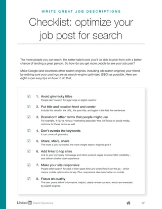 17
1.	 Avoid gimmicky titles
People don’t search for legal ninja or digital overlord
2.	 Put title and location front and center
Include this detail in the URL, the post title, and again in the first few sentences
3.	 Brainstorm other terms that people might use
For example, if you’re hiring a “marketing associate” that will focus on social media,
optimize for those terms as well
4.	 Don’t overdo the keywords
It can come off gimmicky
5.	 Share, share, share
The more a post is shared, the more weight search engines give it
6.	 Add links to top sites
Link to your company homepage and other product pages to boost SEO credibility –
and deliver a better user experience
7.	 Make your site responsive
People often search for jobs in their spare time and when they’re on the go – which
means mobile optimization is key. Plus, responsive sites rank better on mobile.
8.	 Focus on quality
The best posts deliver informative, helpful, clearly written content, which are rewarded
by search engines
The more people you can reach, the better talent pool you’ll be able to pick from with a better
chance of landing a great person. So how do you get more people to see your job post?
Make Google (and countless other search engines, including job search engines) your friend
by making sure your postings are as search-engine optimized (SEO) as possible. Here are
eight super easy tips on how to do that.
Checklist: optimize your
job post for search
W R I T E G R E A T J O B D E S C R I P T I O N S
 