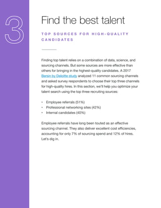 Find the best talent
Finding top talent relies on a combination of data, science, and
sourcing channels. But some sources are more effective than
others for bringing in the highest-quality candidates. A 2017
Bersin by Deloitte study analyzed 11 common sourcing channels
and asked survey respondents to choose their top three channels
for high-quality hires. In this section, we’ll help you optimize your
talent search using the top three recruiting sources:
•	 Employee referrals (51%)
•	 Professional networking sites (42%)
•	 Internal candidates (40%)
Employee referrals have long been touted as an effective
sourcing channel. They also deliver excellent cost efficiencies,
accounting for only 7% of sourcing spend and 12% of hires.
Let’s dig in.
T O P S O U R C E S F O R H I G H - Q U A L I T Y
C A N D I D A T E S
 