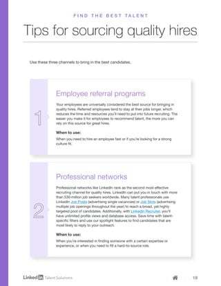 19
Employee referral programs
Your employees are universally considered the best source for bringing in
quality hires. Referred employees tend to stay at their jobs longer, which
reduces the time and resources you’ll need to put into future recruiting. The
easier you make it for employees to recommend talent, the more you can
rely on this source for great hires.
When to use:
When you need to hire an employee fast or if you’re looking for a strong
culture fit.
Professional networks
Professional networks like LinkedIn rank as the second most effective
recruiting channel for quality hires. LinkedIn can put you in touch with more
than 530 million job seekers worldwide. Many talent professionals use
LinkedIn Job Posts (advertising single vacancies) or Job Slots (advertising
multiple job openings throughout the year) to reach a broad, yet highly
targeted pool of candidates. Additionally, with LinkedIn Recruiter, you’ll
have unlimited profile views and database access. Save time with talent-
specific filters and use our spotlight features to find candidates that are
most likely to reply to your outreach.
When to use:
When you’re interested in finding someone with a certain expertise or
experience, or when you need to fill a hard-to-source role.
Tips for sourcing quality hires
F I N D T H E B E S T T A L E N T
Use these three channels to bring in the best candidates.
 