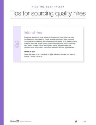 20
Internal hires
Employee retention is a top priority, and promoting from within can help
you keep your best talent for longer. Be sure to spotlight open positions
during all-hands meetings and online communications, or do a search using
LinkedIn Recruiter. Simply type in your company’s name in the “company”
field, select “current” under employment status, and then select the
essential skills. And voilà! A list of team members with the right skill sets.
When to use:
When you need to fill a mid-level or upper role fast, or when you want to
ensure a strong culture fit.
Tips for sourcing quality hires
F I N D T H E B E S T T A L E N T
 