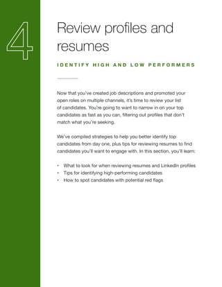 Review profiles and
resumes
Now that you’ve created job descriptions and promoted your
open roles on multiple channels, it’s time to review your list
of candidates. You’re going to want to narrow in on your top
candidates as fast as you can, filtering out profiles that don’t
match what you’re seeking.
We’ve compiled strategies to help you better identify top
candidates from day one, plus tips for reviewing resumes to find
candidates you’ll want to engage with. In this section, you’ll learn:
•	 What to look for when reviewing resumes and LinkedIn profiles
•	 Tips for identifying high-performing candidates
•	 How to spot candidates with potential red flags
I D E N T I F Y H I G H A N D L O W P E R F O R M E R S
 
