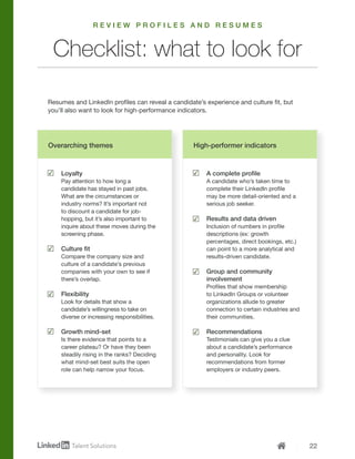 22
Loyalty
Pay attention to how long a
candidate has stayed in past jobs.
What are the circumstances or
industry norms? It’s important not
to discount a candidate for job-
hopping, but it’s also important to
inquire about these moves during the
screening phase.
Culture fit
Compare the company size and
culture of a candidate’s previous
companies with your own to see if
there’s overlap.
Flexibility
Look for details that show a
candidate’s willingness to take on
diverse or increasing responsibilities.
Growth mind-set
Is there evidence that points to a
career plateau? Or have they been
steadily rising in the ranks? Deciding
what mind-set best suits the open
role can help narrow your focus.
A complete profile
A candidate who’s taken time to
complete their LinkedIn profile
may be more detail-oriented and a
serious job seeker.
Results and data driven
Inclusion of numbers in profile
descriptions (ex: growth
percentages, direct bookings, etc.)
can point to a more analytical and
results-driven candidate.
Group and community
involvement
Profiles that show membership
to LinkedIn Groups or volunteer
organizations allude to greater
connection to certain industries and
their communities.
Recommendations
Testimonials can give you a clue
about a candidate’s performance
and personality. Look for
recommendations from former
employers or industry peers.
Resumes and LinkedIn profiles can reveal a candidate’s experience and culture fit, but
you’ll also want to look for high-performance indicators.
Checklist: what to look for
R E V I E W P R O F I L E S A N D R E S U M E S
Overarching themes High-performer indicators
 