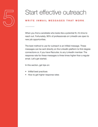 Start effective outreach
When you find a candidate who looks like a potential fit, it’s time to
reach out. Fortunately, 90% of professionals on LinkedIn are open to
new job opportunities.
The best method to use for outreach is an InMail message. These
messages can be sent directly on the LinkedIn platform to first-degree
connections or, if you have Recruiter, to any LinkedIn member. The
response rate for these messages is three times higher than a regular
email. Let’s get started.
In this section, get tips on:
•	 InMail best practices
•	 How to get higher response rates
W R I T E I N M A I L M E S S A G E S T H A T W O R K
 