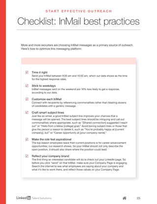 25
Checklist: InMail best practices
Time it right
Send your InMail between 9:00 am and 10:00 am, which our data shows as the time
for the highest response rates.
Stick to weekdays
InMail messages sent on the weekend are 16% less likely to get a response,
according to our data.
Customize each InMail
Connect with recipients by referencing commonalities rather than blasting dozens
of candidates with a generic message.
Craft smart subject lines
Just like an email, a good InMail subject line improves your chances that a
message will be opened. The best subject lines should be intriguing and call out
commonalities where appropriate, such as "[Shared connection] suggested I reach
out” or “Hello from a fellow [college] grad.” Avoid boring subject lines or those that
give the person a reason to delete it, such as “You’re probably happy at [current
company], but” or “Career opportunity at [your company name].”
Make the role feel aspirational
The top reason employees leave their current positions is for career advancement
opportunities, our research shows. So your InMail should not only describe the
open position, it should also share where the position could lead.
Reflect your company brand
The first thing an interested candidate will do is check out your LinkedIn page. So
before you click “send” on that InMail, make sure your Company Page is engaging.
Search the internet to see what employees are saying about your company and
what it’s like to work there, and reflect those values on your Company Page.
S T A R T E F F E C T I V E O U T R E A C H
More and more recruiters are choosing InMail messages as a primary source of outreach.
Here’s how to optimize this messaging platform:
 