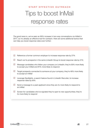 27
Tips to boost InMail
response rates
S T A R T E F F E C T I V E O U T R E A C H
Reference a former common employer to increase response rate by 27%
Reach out to prospects in the same LinkedIn Group to boost response rate by 21%
Message candidates who follow your company on LinkedIn; they’re 95% more likely
to accept your InMail and 81% more likely to respond
Target prospects connected to someone at your company; they’re 46% more likely
to accept an InMail
Leverage Spotlights, a search feature found in LinkedIn Recruiter, to increase
response rates by 64%
Send a message to a past applicant since they are 4x more likely to respond to
an InMail
Screen for candidates who’ve signaled they’re open to new opportunities; they’re
2x more likely to respond
The good news is, we’ve seen an 80% increase in two-way conversations via InMail in
2017, so it’s already an effective tool for outreach. Here are some additional tactics that
can help you boost response rates even further:
 