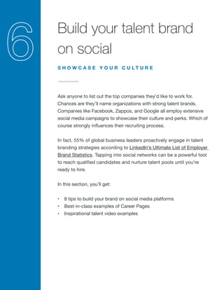Build your talent brand
on social
Ask anyone to list out the top companies they’d like to work for.
Chances are they’ll name organizations with strong talent brands.
Companies like Facebook, Zappos, and Google all employ extensive
social media campaigns to showcase their culture and perks. Which of
course strongly influences their recruiting process.
In fact, 55% of global business leaders proactively engage in talent
branding strategies according to LinkedIn’s Ultimate List of Employer
Brand Statistics. Tapping into social networks can be a powerful tool
to reach qualified candidates and nurture talent pools until you’re
ready to hire.
In this section, you’ll get:
•	 8 tips to build your brand on social media platforms
•	 Best-in-class examples of Career Pages
•	 Inspirational talent video examples
S H O W C A S E Y O U R C U L T U R E
 