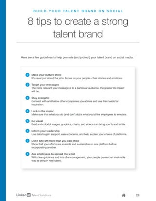 29
B U I L D Y O U R T A L E N T B R A N D O N S O C I A L
8 tips to create a strong
talent brand
Make your culture shine
It’s never just about the jobs. Focus on your people – their stories and emotions.
Target your messages
The more relevant your message is to a particular audience, the greater its impact
will be.
Stay energetic
Connect with and follow other companies you admire and use their feeds for
inspiration.
Look in the mirror
Make sure that what you do (and don’t do) is what you’d like employees to emulate.
Be visual
Bold and colorful images, graphics, charts, and videos can bring your brand to life.
Inform your leadership
Use data to gain support, ease concerns, and help explain your choice of platforms.
Don’t bite off more than you can chew
Show that your efforts are scalable and sustainable on one platform before
incorporating another.
Ask employees to spread the word
With clear guidance and lots of encouragement, your people present an invaluable
way to bring in new talent.
1
2
3
4
5
6
7
8
Here are a few guidelines to help promote (and protect) your talent brand on social media:
 