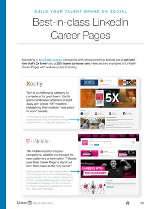 30
B U I L D Y O U R T A L E N T B R A N D O N S O C I A L
Best-in-class LinkedIn
Career Pages
According to a LinkedIn survey, companies with strong employer brands see a cost per
hire that’s 2x lower and a 28% lower turnover rate. Here are two examples of LinkedIn
Career Pages with well-executed branding.
Tech is a challenging category to
compete in for great talent. Xactly
grabs candidates’ attention straight
away with a bold “5X” headline,
highlighting their multiple “best place
to work” awards.
The mobile industry is hyper-
competitive, whether it’s the race for
new customers or new talent. T-Mobile
uses their Career Page to stand out
from their peers as the “un-carrier.”
The company uses video featuring
employees to bring its award-winning
culture to life in a way text just can’t do.
Making great use of their brand colors,
T-Mobile grabs attention while featuring a
real employee front and center. Integration
of their hashtag (#bemagenta) encourages
candidates to engage with the company
on social media and extends the reach of
their recruiting message.
 