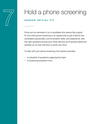 Hold a phone screening
Once you’ve narrowed in on a candidate who seems like a good
fit, the initial phone screening is an opportunity to get a feel for the
candidate’s personality, communication skills, and experience. Ask
the right questions during your initial call and you’ll quickly determine
whether an on-site interview is worth your time.
To help with your phone screening, this section provides:
•	 A checklist of questions organized by topic
•	 A screening evaluation form
A S S E S S I N I T I A L F I T
 