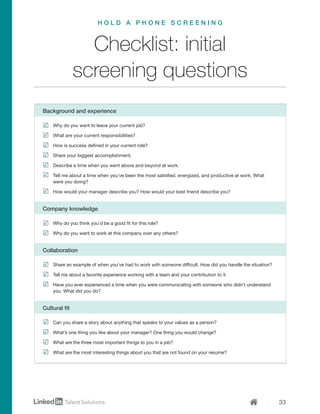 33
Why do you want to leave your current job?
What are your current responsibilities?
How is success defined in your current role?
Share your biggest accomplishment.
Describe a time when you went above and beyond at work.
Tell me about a time when you’ve been the most satisfied, energized, and productive at work. What
were you doing?
How would your manager describe you? How would your best friend describe you?
Share an example of when you’ve had to work with someone difficult. How did you handle the situation?
Tell me about a favorite experience working with a team and your contribution to it.
Have you ever experienced a time when you were communicating with someone who didn’t understand
you. What did you do?
Can you share a story about anything that speaks to your values as a person?
What’s one thing you like about your manager? One thing you would change?
What are the three most important things to you in a job?
What are the most interesting things about you that are not found on your resume?
Why do you think you’d be a good fit for this role?
Why do you want to work at this company over any others?
Collaboration
Cultural fit
Company knowledge
Checklist: initial
screening questions
H O L D A P H O N E S C R E E N I N G
Background and experience
 
