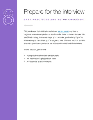 Prepare for the interview
Did you know that 83% of candidates we surveyed say that a
negative interview experience would make them not want to take the
job? Fortunately, there are steps you can take, particularly if you’re
interviewing a candidate you’re eager to hire. Use this section to help
ensure a positive experience for both candidates and interviewers.
In this section, you’ll find:
•	 A preparation checklist for recruiters
•	 An interviewer’s preparation form
•	 A candidate evaluation form
B E S T P R A C T I C E S A N D S E T U P C H E C K L I S T
 