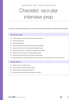 37
Checklist: recruiter
interview prep
Use this to get everyone ready for an on-site interview, including team members and candidates.
P R E P A R E F O R T H E I N T E R V I E W
Thank candidate for coming in on (reconfirm date and time)
Confirm position title
Attach job description
Provide interview location (include map and parking details)
Supply name of person to contact upon candidate’s arrival
Include instructions on accessing the building/floor (if needed)
Provide links to interviewers’ LinkedIn profiles and titles
Describe attire (formal interview, business casual, casual)
Request additional materials (copies of resumes, references, writing assignment, work samples, etc.)
Pre-interview email
Welcome card in conference room
Interview snack kit (includes water, snacks)
Printed interview agenda with scheduling
Any promotional materials (pens, notepad, T-shirt, etc.)
On-site interview
 