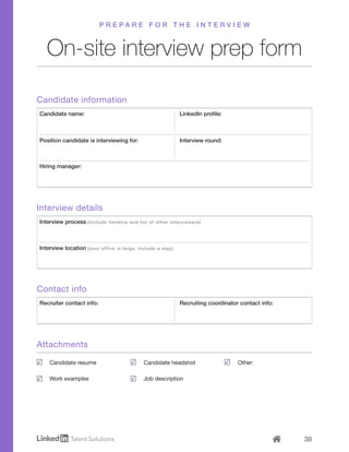 38
On-site interview prep form
P R E P A R E F O R T H E I N T E R V I E W
Candidate information
Contact info
Attachments
Interview details
Candidate name:
Recruiter contact info:
Interview process (Include timeline and list of other interviewers)
Position candidate is interviewing for:
LinkedIn profile:
Recruiting coordinator contact info:
Interview round:
Hiring manager:
Interview location (your office is large, include a map)
Candidate resume
Work examples
Candidate headshot
Job description
Other:
 