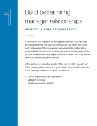 Build better hiring
manager relationships
It’s been said that to recruit the strongest candidates, you first need
strong relationships with your hiring managers. So what’s the key to
such relationships? Communication and accountability. Recruiters
who establish themselves as strategic partners at the beginning of the
process also establish clear expectations about how both sides will be
held accountable throughout the hire.
In this section, we include a simple intake form to help you and your
hiring manager define needs and gaps to set you both up for success.
It lists the types of questions to ask, so you can:
•	 Collect critical details on the position
•	 Establish timelines
•	 Create an execution strategy
I D E N T I F Y H I R I N G R E Q U I R E M E N T S
 