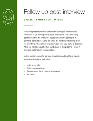 Follow up post-interview
How you present yourself before and during an interview is a
reflection of your company culture and brand. The same thing
continues after the interview, especially when it comes to in-
demand candidates. Send an email the next day, thanking them
for their time. Then check in every week until you make a decision.
Also, try not to neglect other candidates in the pipeline – even if
they are no longer in consideration.
In this section, we offer sample emails to send in different post-
interview situations, including:
•	 Not the right fit
•	 Still in consideration
•	 Please return for additional interviews
•	 Job offer
E M A I L T E M P L A T E S T O U S E
 