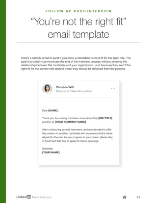 41
Here’s a sample email to send if you know a candidate is not a fit for the open role. The
goal is to clearly communicate the end of the interview process without severing the
relationship between the candidate and your organization. Just because they aren’t the
right fit for the current role doesn’t mean they should be removed from the pipeline.
F O L L O W U P P O S T - I N T E R V I E W
Christine Witt
Director of Talent Acquisition
Dear [NAME],
Thank you for coming in to learn more about the [JOB TITLE]
position at [YOUR COMPANY NAME].
After conducting several interviews, we have decided to offer
the position to another candidate with experience that’s better
aligned to the role. As you progress in your career, please stay
in touch and feel free to apply for future openings.
Sincerely,
[YOUR NAME]
“You’re not the right fit”
email template
 