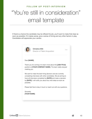 42
If there’s a chance the candidate may be offered the job, you’ll want to make that clear as
soon as possible. If it makes sense, give a sense of timing and any other factors in play.
Candidates will appreciate your candor.
Dear [NAME],
Thank you for coming in to learn more about the [JOB TITLE]
position at [YOUR COMPANY NAME]. The team really enjoyed
meeting you.
We want to make the best hiring decision and are currently
completing interviews with other candidates. We are aiming to
have all interviews completed by [DATE] and make a decision
by [DATE]. I will notify you about any next steps as soon as
possible.
Please feel free to stay in touch or reach out with any questions.
Sincerely,
[YOUR NAME]
“You’re still in consideration”
email template
Christine Witt
Director of Talent Acquisition
F O L L O W U P P O S T - I N T E R V I E W
 