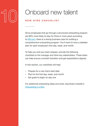 Onboard new talent
Since employees that go through a structured onboarding program
are 69% more likely to stay for three or more years according
to HR.com, there is a strong business case for building a
comprehensive onboarding program. You’ll want to have a detailed
plan for each employee’s first day, week, and month.
To help you and your team prepare, provide the following
checklists to the manager and other key stakeholders. These tasks
can help ensure a smooth transition and get expectations aligned.
In this section, our checklists will help:
•	 Prepare for a new hire’s start date
•	 Plan for the first day, week, and month
•	 Set goals to begin on day one
For additional onboarding ideas and tools, download LinkedIn’s
Onboarding in a Box.
N E W H I R E C H E C K L I S T
 
