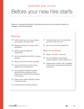 46
Planning
Confirm start date, time, place, parking,
transportation, and dress code
Request employee bio for easier team
assimilation
Identify computer needs and
requirements
Set up email address and add to company
directory
Add your new hire to relevant email lists
Grant access to key accounts, drives,
systems, tools, and platforms
Set up regularly scheduled meetings,
and add the new employee to other
department meetings that will be helpful
to onboarding
Define the first week’s agenda and share
it with the new hire
Schedule pertinent training sessions
Schedule a team lunch to introduce the
new hire on day one or two
Plan the new hire’s first assignment
Work environment
Assign – and clean – desk area
Set up workstation with computer,
monitor, chargers, mouse, keyboard, etc.
Prepare phone, access cards, nameplate,
printer access, and welcome packet with
instructions
Follow our onboarding checklist to help take new hires from an uncertain newbie to a
confident, motivated employee.
Before your new hire starts
O N B O A R D N E W T A L E N T
 