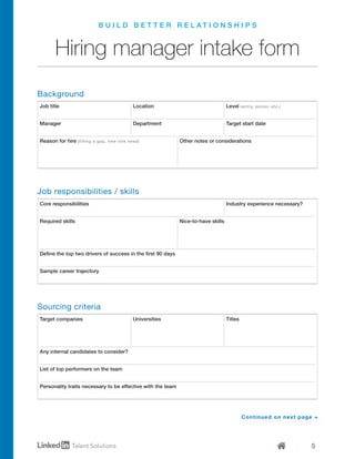 5
B U I L D B E T T E R R E L A T I O N S H I P S
Hiring manager intake form
Job title
Target companies
Core responsibilities
Location
Universities
Level (entry, senior, etc.)
Titles
Industry experience necessary?
Manager
Required skills Nice-to-have skills
Department Target start date
Reason for hire (filling a gap, new role need) Other notes or considerations
Define the top two drivers of success in the first 90 days
Sample career trajectory
Any internal candidates to consider?
List of top performers on the team
Personality traits necessary to be effective with the team
Background
Job responsibilities / skills
Sourcing criteria
Continued on next page →
 