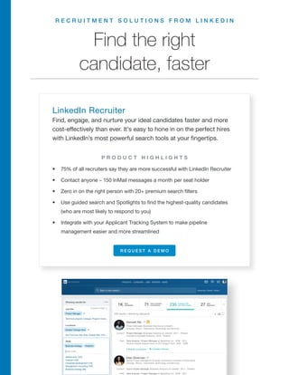 R E C R U I T M E N T S O L U T I O N S F R O M L I N K E D I N
LinkedIn Recruiter
Find, engage, and nurture your ideal candidates faster and more
cost-effectively than ever. It’s easy to hone in on the perfect hires
with LinkedIn’s most powerful search tools at your fingertips.
•	 75% of all recruiters say they are more successful with LinkedIn Recruiter
•	 Contact anyone – 150 InMail messages a month per seat holder
•	 Zero in on the right person with 20+ premium search filters
•	 Use guided search and Spotlights to find the highest-quality candidates
(who are most likely to respond to you)
•	 Integrate with your Applicant Tracking System to make pipeline
management easier and more streamlined
R E Q U E S T A D E M O
Find the right
candidate, faster
P R O D U C T H I G H L I G H T S
 
