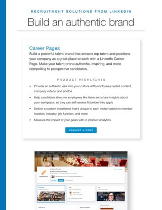 R E C R U I T M E N T S O L U T I O N S F R O M L I N K E D I N
Build an authentic brand
Career Pages
Build a powerful talent brand that attracts top talent and positions
your company as a great place to work with a LinkedIn Career
Page. Make your talent brand authentic, inspiring, and more
compelling to prospective candidates.
•	 Provide an authentic view into your culture with employee-created content,
company videos, and photos
•	 Help candidates discover employees like them and share insights about
your workplace, so they can self-assess fit before they apply
•	 Deliver a custom experience that’s unique to each visitor based on member
location, industry, job function, and more
•	 Measure the impact of your goals with in-product analytics
P R O D U C T H I G H L I G H T S
R E Q U E S T A D E M O
 