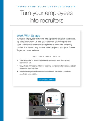 R E C R U I T M E N T S O L U T I O N S F R O M L I N K E D I N
Turn your employees
into recruiters
Work With Us ads
Turn your employees’ networks into a pipeline for great candidates.
By using Work With Us ads, you’ll promote your company and
open positions where members spend the most time – viewing
profiles. It’s a smart way to drive more people to your jobs, Career
Pages, or career website.
•	 Take advantage of up to 50x higher click-through rates than typical
recruitment ads
•	 Stay ahead of the competition by blocking competitors from placing ads on
your employees’ profiles
•	 Show custom job recommendations based on the viewer’s profile to
accelerate your pipeline
P R O D U C T H I G H L I G H T S
R E Q U E S T A D E M O
 