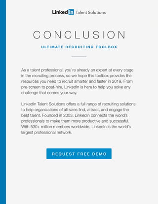 As a talent professional, you’re already an expert at every stage
in the recruiting process, so we hope this toolbox provides the
resources you need to recruit smarter and faster in 2019. From
pre-screen to post-hire, LinkedIn is here to help you solve any
challenge that comes your way.
LinkedIn Talent Solutions offers a full range of recruiting solutions
to help organizations of all sizes find, attract, and engage the
best talent. Founded in 2003, LinkedIn connects the world’s
professionals to make them more productive and successful.
With 530+ million members worldwide, LinkedIn is the world’s
largest professional network.
R E Q U E S T F R E E D E M O
C O N C L U S I O N
U LT I M AT E R E C R U I T I N G T O O L B O X
 
