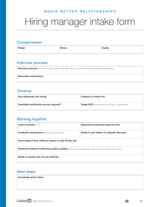 6
Interview process (ex: batch days, panel interview, align on how to brief and debrief candidates)
Must-have interviewers
Key milestones and timing Cadence of check-ins
Candidate satisfaction survey required? Target NPS (net promoter scores, if applicable)
Level of priority (1–5) Expected turnaround response time
Feedback expectations (quality and timeline) Ability to use folders in LinkedIn Recruiter
Ability to access and use job referrals
Percentage of time willing to spend to help fill this role
Preferred method of delivering status updates (reoccurring meetings, emails, phone calls, texts, etc.)
Immediate action items
Range Bonus Equity
B U I L D B E T T E R R E L A T I O N S H I P S
Hiring manager intake form
Compensation
Interview process
Timeline
Working together
Next steps
 